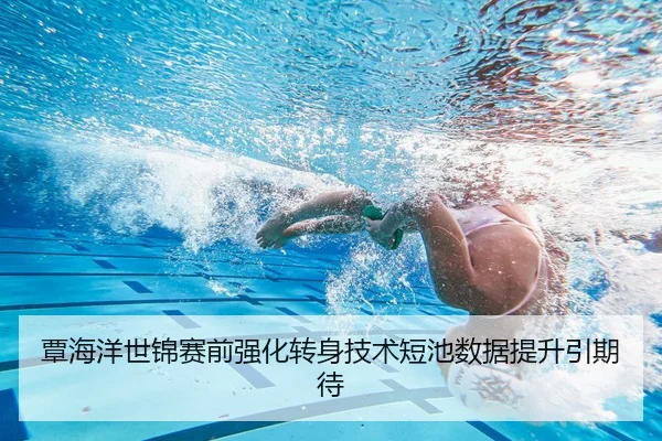 覃海洋世锦赛前强化转身技术短池数据提升引期待